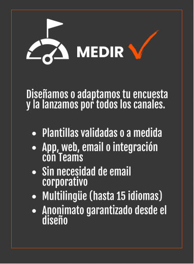 Diseñamos o adaptamos tu encuesta y la lanzamos por todos los canales.  •	Plantillas validadas o a medida •	App, web, email o integración con Teams •	Sin necesidad de email corporativo •	Multilingüe (hasta 15 idiomas) •	Anonimato garantizado desde el diseño   MEDIR