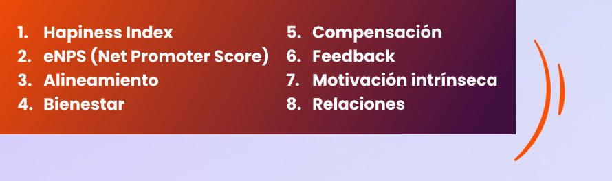 5.	Compensación  6.	Feedback  7.	Motivación intrínseca  8.	Relaciones        1.	Hapiness Index  2.	eNPS (Net Promoter Score)  3.	Alineamiento  4.	Bienestar